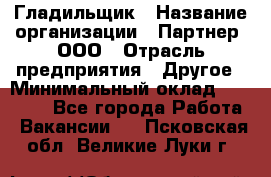 Гладильщик › Название организации ­ Партнер, ООО › Отрасль предприятия ­ Другое › Минимальный оклад ­ 20 000 - Все города Работа » Вакансии   . Псковская обл.,Великие Луки г.